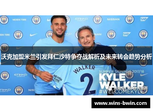 沃克加盟米兰引发拜仁沙特争夺战解析及未来转会趋势分析