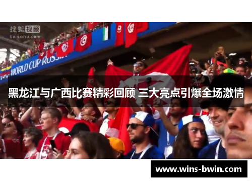黑龙江与广西比赛精彩回顾 三大亮点引爆全场激情